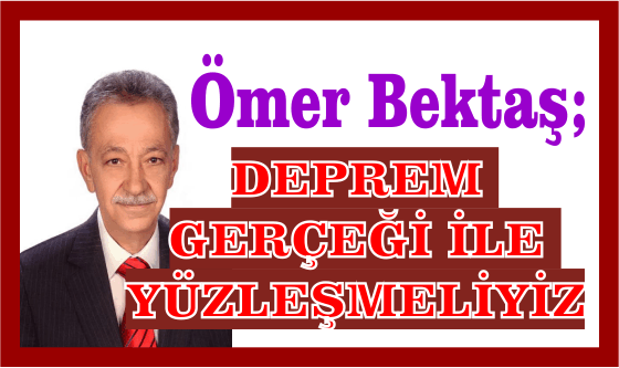 ÖMER BEKTAŞ; DEPREM GERÇEĞİ İLE YÜZLEŞMELİYİZ